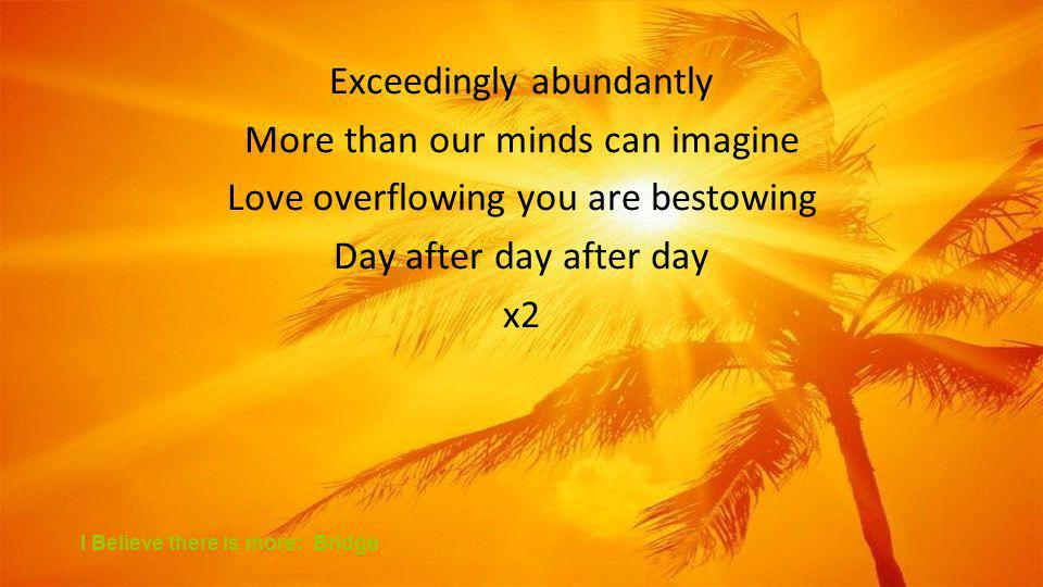 Exceedingly abundantly More than our minds can imagine Love overflowing you are bestowing Day after day after day x2 I Believe there is more: Bridge