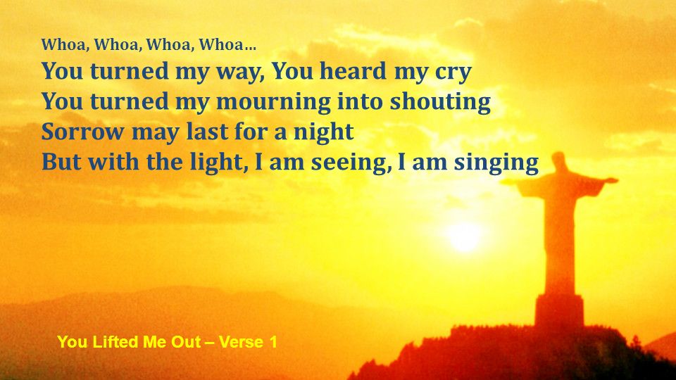 Whoa, Whoa, Whoa, Whoa… You turned my way, You heard my cry You turned my mourning into shouting Sorrow may last for a night But with the light, I am seeing, I am singing You Lifted Me Out – Verse 1