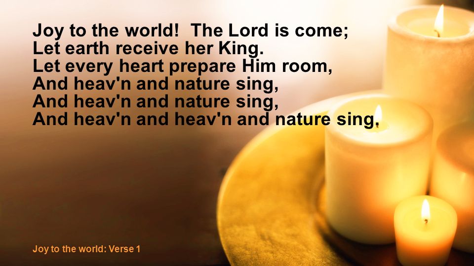 Joy to the world. The Lord is come; Let earth receive her King.