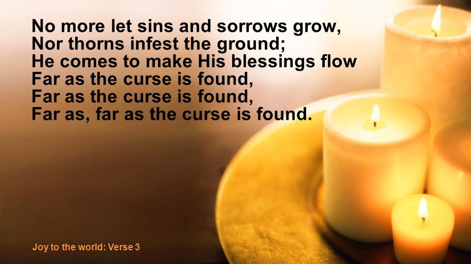 No more let sins and sorrows grow, Nor thorns infest the ground; He comes to make His blessings flow Far as the curse is found, Far as, far as the curse is found.
