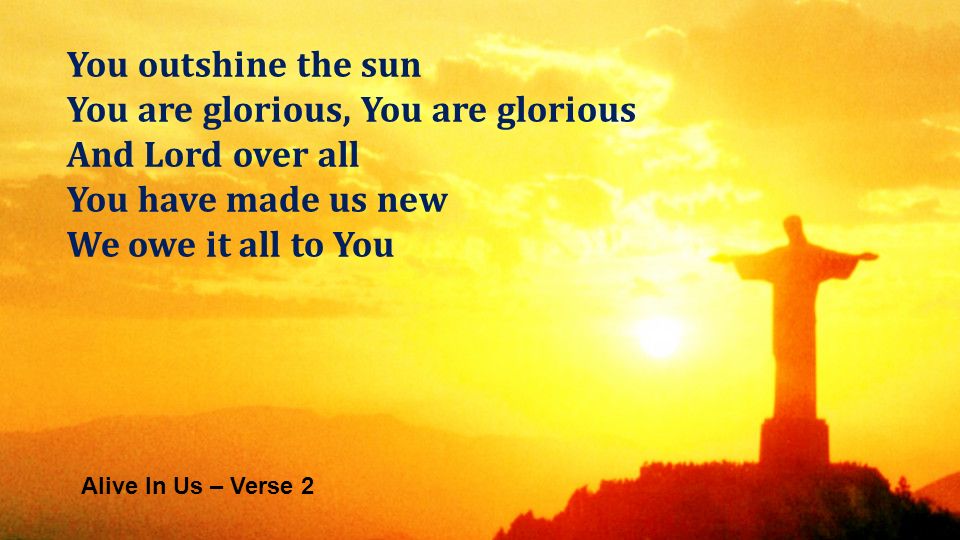 Alive In Us – Verse 2 You outshine the sun You are glorious, You are glorious And Lord over all You have made us new We owe it all to You