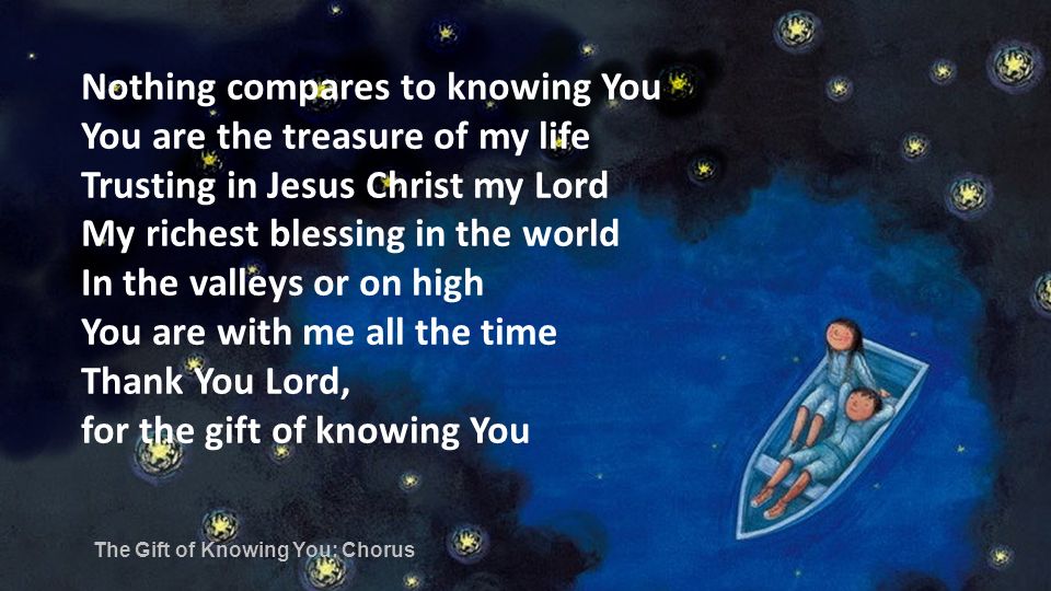 Nothing compares to knowing You You are the treasure of my life Trusting in Jesus Christ my Lord My richest blessing in the world In the valleys or on high You are with me all the time Thank You Lord, for the gift of knowing You The Gift of Knowing You: Chorus