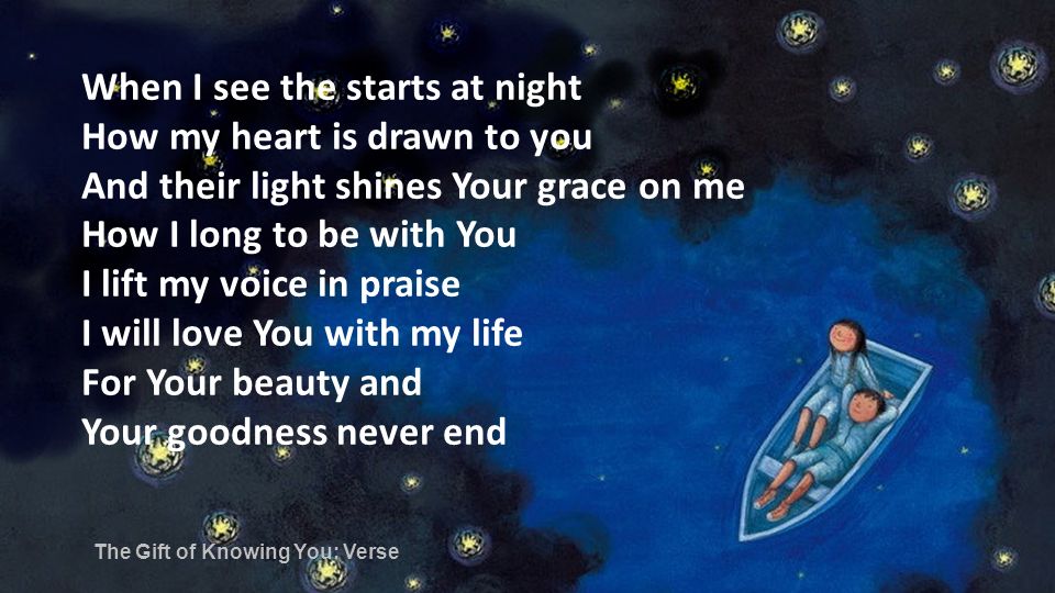 When I see the starts at night How my heart is drawn to you And their light shines Your grace on me How I long to be with You I lift my voice in praise I will love You with my life For Your beauty and Your goodness never end The Gift of Knowing You: Verse