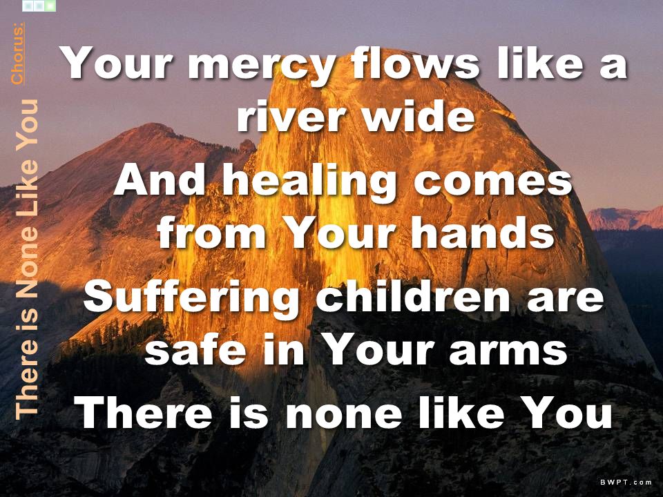Your mercy flows like a river wide And healing comes from Your hands Suffering children are safe in Your arms There is none like You Your mercy flows like a river wide And healing comes from Your hands Suffering children are safe in Your arms There is none like You Chorus: There is None Like You