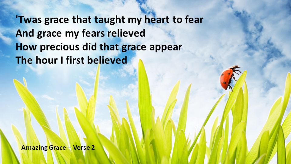 Twas grace that taught my heart to fear And grace my fears relieved How precious did that grace appear The hour I first believed Amazing Grace – Verse 2