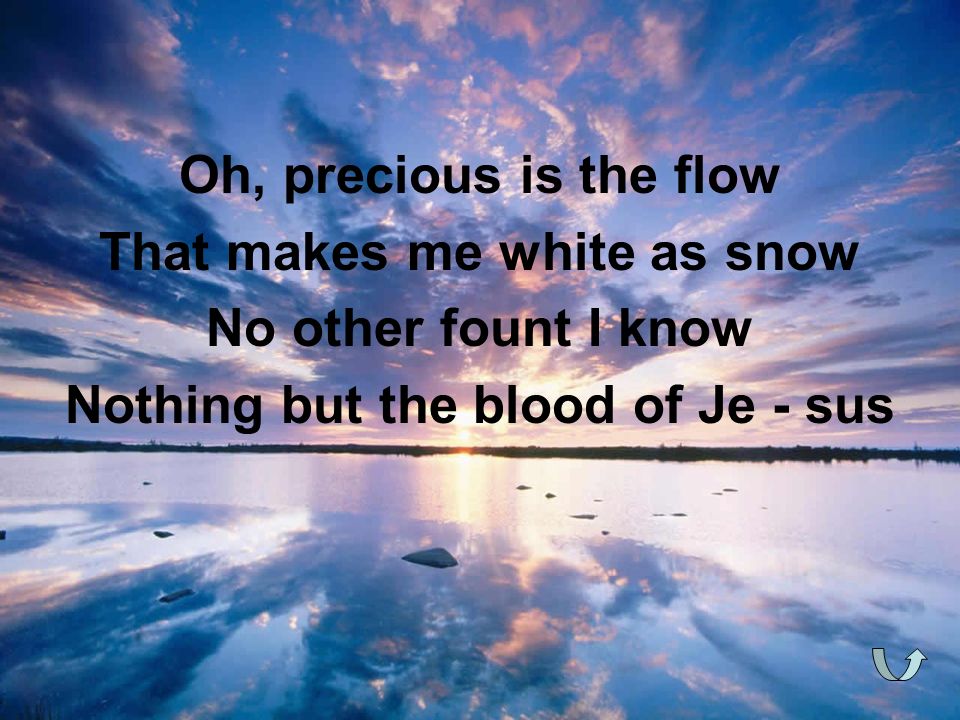 Oh, precious is the flow That makes me white as snow No other fount I know Nothing but the blood of Je - sus