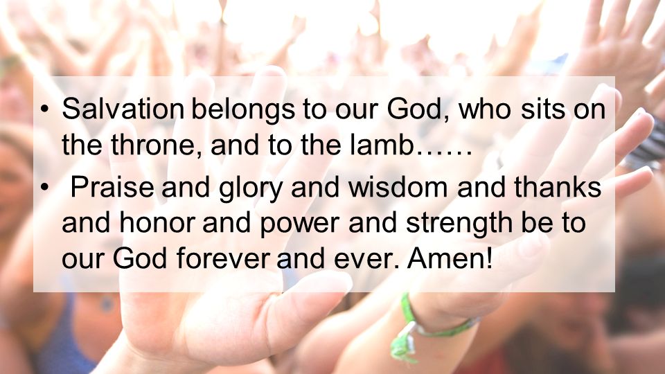 Salvation belongs to our God, who sits on the throne, and to the lamb…… Praise and glory and wisdom and thanks and honor and power and strength be to our God forever and ever.