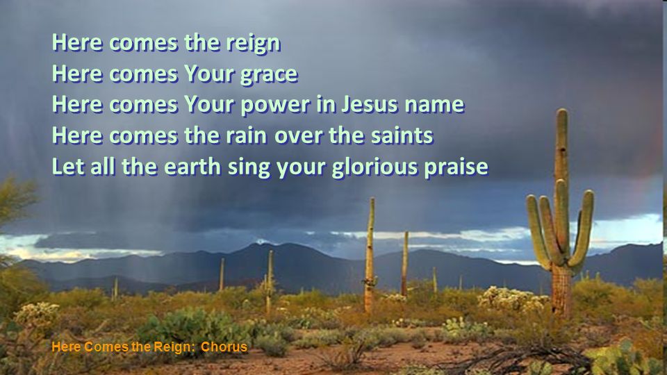 Here comes the reign Here comes Your grace Here comes Your power in Jesus name Here comes the rain over the saints Let all the earth sing your glorious praise Here Comes the Reign: Chorus