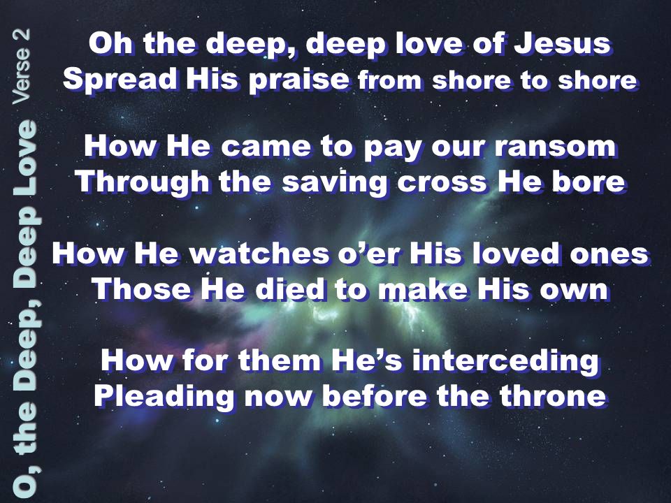 Oh the deep, deep love of Jesus Spread His praise from shore to shore How He came to pay our ransom Through the saving cross He bore How He watches oer His loved ones Those He died to make His own How for them Hes interceding Pleading now before the throne Oh the deep, deep love of Jesus Spread His praise from shore to shore How He came to pay our ransom Through the saving cross He bore How He watches oer His loved ones Those He died to make His own How for them Hes interceding Pleading now before the throne O, the Deep, Deep Love Verse 2