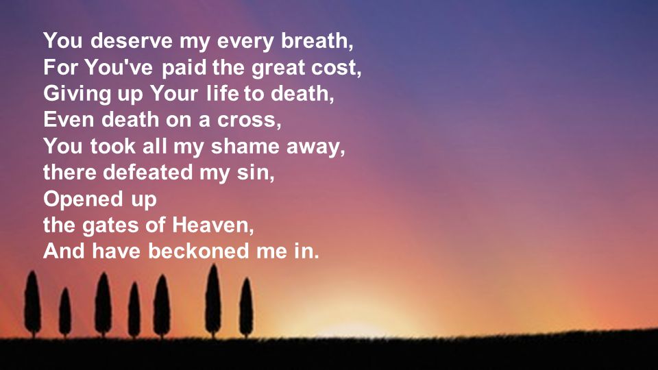 You deserve my every breath, For You ve paid the great cost, Giving up Your life to death, Even death on a cross, You took all my shame away, there defeated my sin, Opened up the gates of Heaven, And have beckoned me in.