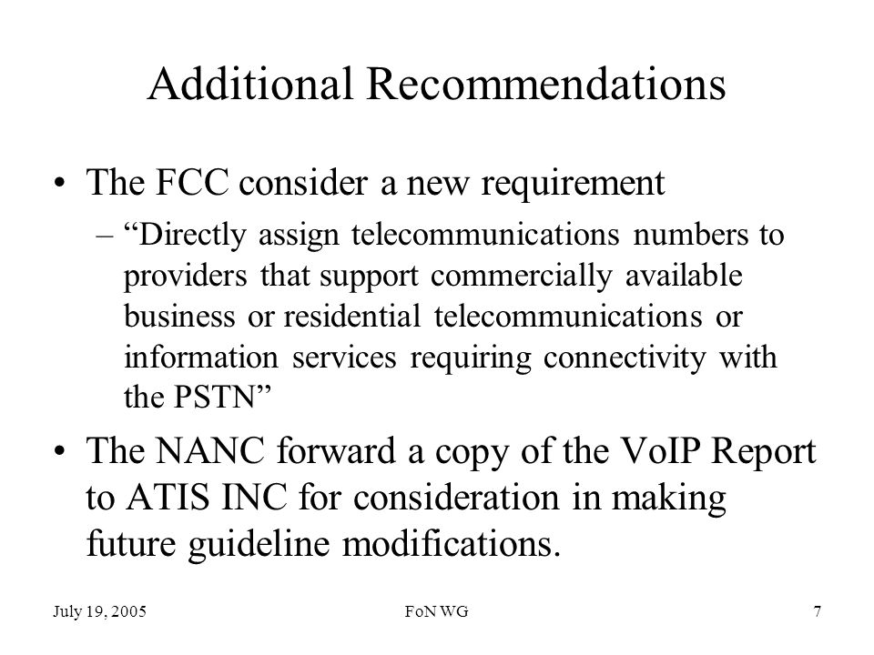 July 19, 2005FoN WG7 Additional Recommendations The FCC consider a new requirement –Directly assign telecommunications numbers to providers that support commercially available business or residential telecommunications or information services requiring connectivity with the PSTN The NANC forward a copy of the VoIP Report to ATIS INC for consideration in making future guideline modifications.
