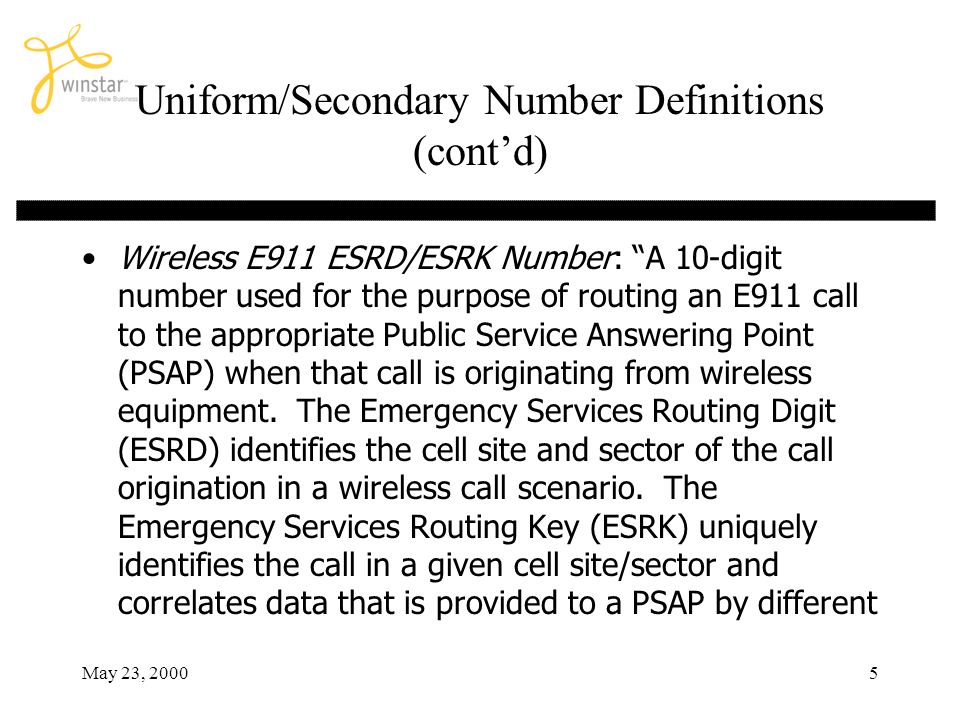 May 23, Uniform/Secondary Number Definitions (contd) Wireless E911 ESRD/ESRK Number: A 10-digit number used for the purpose of routing an E911 call to the appropriate Public Service Answering Point (PSAP) when that call is originating from wireless equipment.
