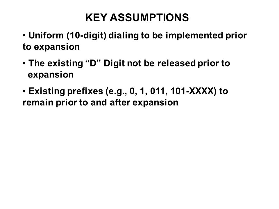 KEY ASSUMPTIONS Uniform (10-digit) dialing to be implemented prior to expansion The existing D Digit not be released prior to expansion Existing prefixes (e.g., 0, 1, 011, 101-XXXX) to remain prior to and after expansion