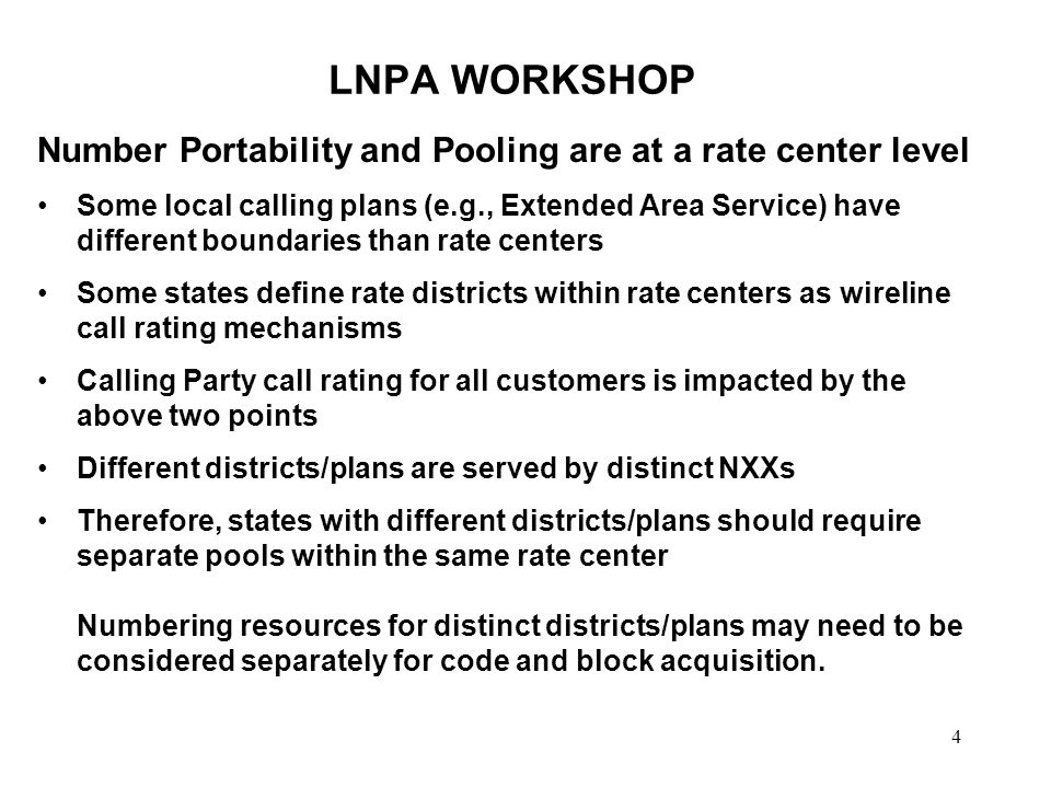 4 LNPA WORKSHOP Number Portability and Pooling are at a rate center level Some local calling plans (e.g., Extended Area Service) have different boundaries than rate centers Some states define rate districts within rate centers as wireline call rating mechanisms Calling Party call rating for all customers is impacted by the above two points Different districts/plans are served by distinct NXXs Therefore, states with different districts/plans should require separate pools within the same rate center Numbering resources for distinct districts/plans may need to be considered separately for code and block acquisition.
