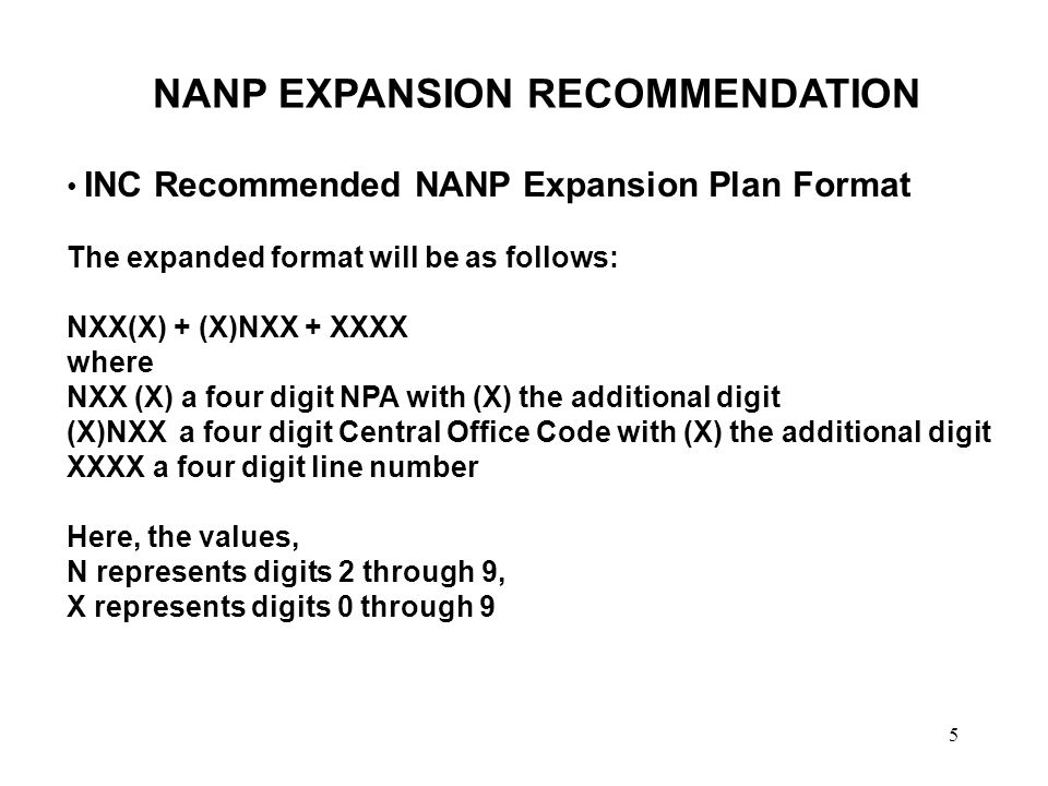 5 NANP EXPANSION RECOMMENDATION INC Recommended NANP Expansion Plan Format The expanded format will be as follows: NXX(X) + (X)NXX + XXXX where NXX (X) a four digit NPA with (X) the additional digit (X)NXX a four digit Central Office Code with (X) the additional digit XXXX a four digit line number Here, the values, N represents digits 2 through 9, X represents digits 0 through 9