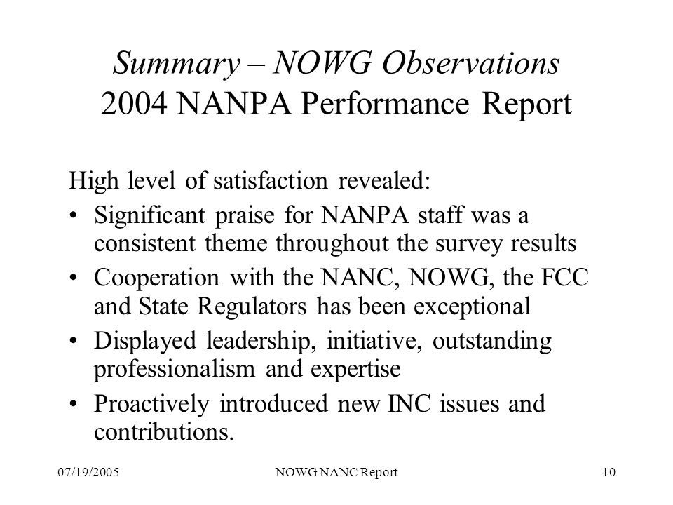 07/19/2005NOWG NANC Report10 Summary – NOWG Observations 2004 NANPA Performance Report High level of satisfaction revealed: Significant praise for NANPA staff was a consistent theme throughout the survey results Cooperation with the NANC, NOWG, the FCC and State Regulators has been exceptional Displayed leadership, initiative, outstanding professionalism and expertise Proactively introduced new INC issues and contributions.