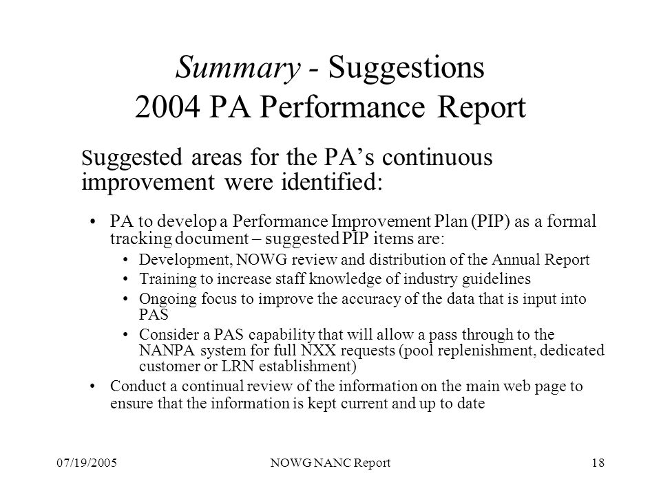 07/19/2005NOWG NANC Report18 Summary - Suggestions 2004 PA Performance Report S uggested areas for the PAs continuous improvement were identified: PA to develop a Performance Improvement Plan (PIP) as a formal tracking document – suggested PIP items are: Development, NOWG review and distribution of the Annual Report Training to increase staff knowledge of industry guidelines Ongoing focus to improve the accuracy of the data that is input into PAS Consider a PAS capability that will allow a pass through to the NANPA system for full NXX requests (pool replenishment, dedicated customer or LRN establishment) Conduct a continual review of the information on the main web page to ensure that the information is kept current and up to date