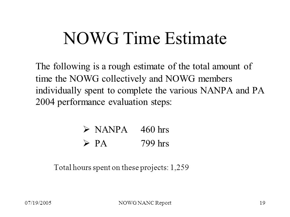 07/19/2005NOWG NANC Report19 NOWG Time Estimate The following is a rough estimate of the total amount of time the NOWG collectively and NOWG members individually spent to complete the various NANPA and PA 2004 performance evaluation steps: NANPA460 hrs PA799 hrs Total hours spent on these projects: 1,259