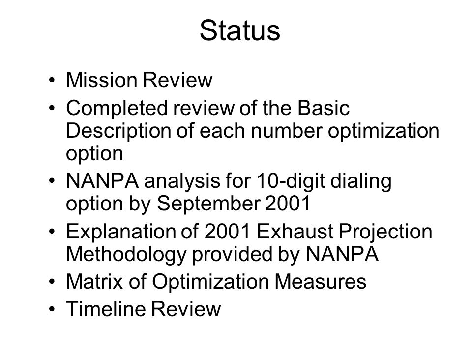 Status Mission Review Completed review of the Basic Description of each number optimization option NANPA analysis for 10-digit dialing option by September 2001 Explanation of 2001 Exhaust Projection Methodology provided by NANPA Matrix of Optimization Measures Timeline Review