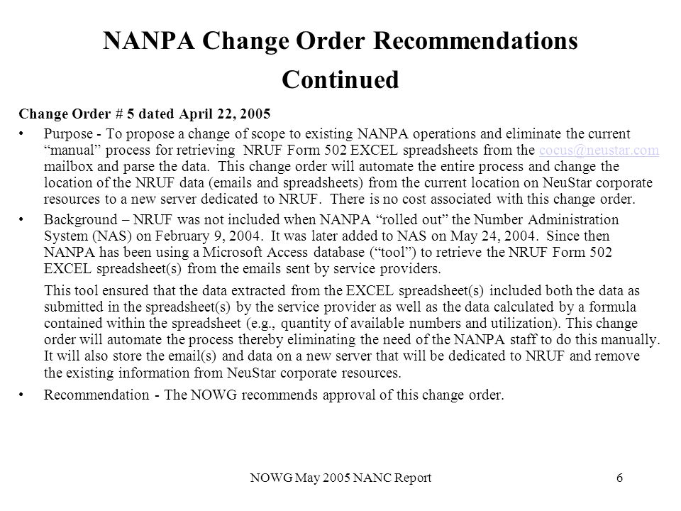 NOWG May 2005 NANC Report6 NANPA Change Order Recommendations Continued Change Order # 5 dated April 22, 2005 Purpose - To propose a change of scope to existing NANPA operations and eliminate the current manual process for retrieving NRUF Form 502 EXCEL spreadsheets from the mailbox and parse the data.