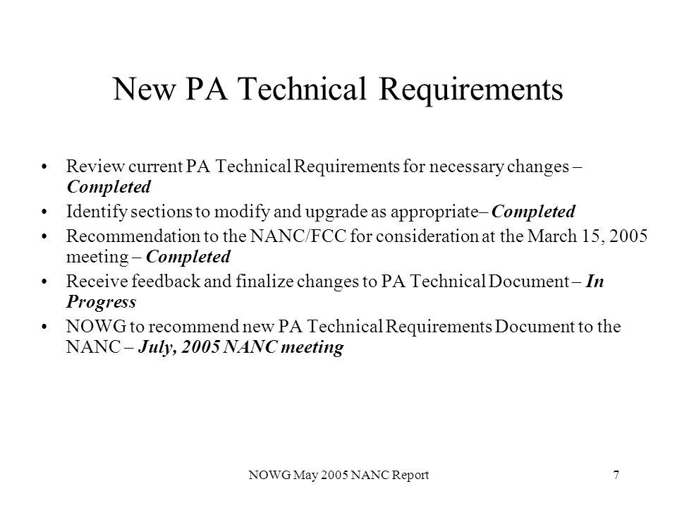 NOWG May 2005 NANC Report7 New PA Technical Requirements Review current PA Technical Requirements for necessary changes – Completed Identify sections to modify and upgrade as appropriate– Completed Recommendation to the NANC/FCC for consideration at the March 15, 2005 meeting – Completed Receive feedback and finalize changes to PA Technical Document – In Progress NOWG to recommend new PA Technical Requirements Document to the NANC – July, 2005 NANC meeting