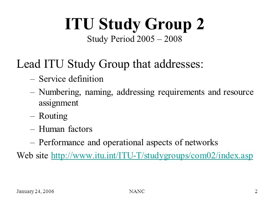 NANC2 ITU Study Group 2 Study Period 2005 – 2008 Lead ITU Study Group that addresses: –Service definition –Numbering, naming, addressing requirements and resource assignment –Routing –Human factors –Performance and operational aspects of networks Web site