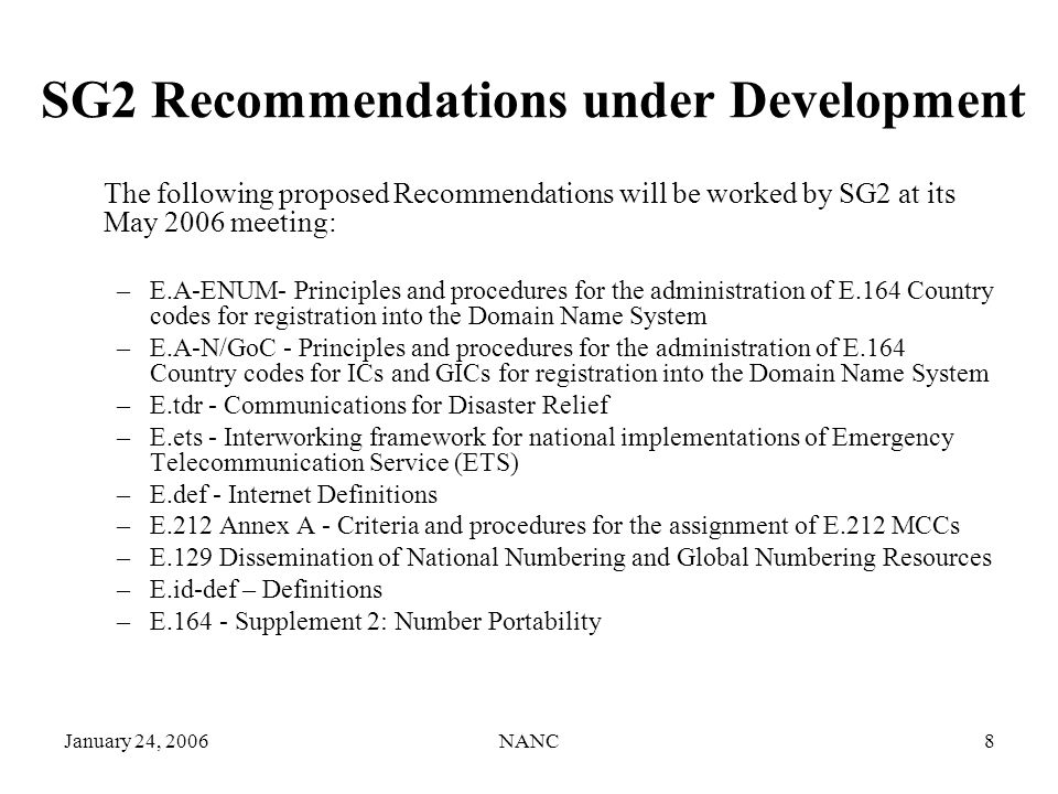 January 24, 2006NANC8 SG2 Recommendations under Development The following proposed Recommendations will be worked by SG2 at its May 2006 meeting: –E.A-ENUM- Principles and procedures for the administration of E.164 Country codes for registration into the Domain Name System –E.A-N/GoC - Principles and procedures for the administration of E.164 Country codes for ICs and GICs for registration into the Domain Name System –E.tdr - Communications for Disaster Relief –E.ets - Interworking framework for national implementations of Emergency Telecommunication Service (ETS) –E.def - Internet Definitions –E.212 Annex A - Criteria and procedures for the assignment of E.212 MCCs –E.129 Dissemination of National Numbering and Global Numbering Resources –E.id-def – Definitions –E Supplement 2: Number Portability