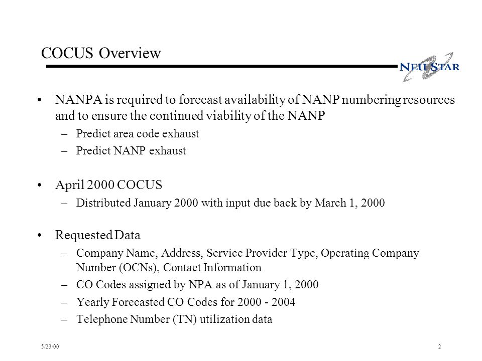 5/23/002 COCUS Overview NANPA is required to forecast availability of NANP numbering resources and to ensure the continued viability of the NANP –Predict area code exhaust –Predict NANP exhaust April 2000 COCUS –Distributed January 2000 with input due back by March 1, 2000 Requested Data –Company Name, Address, Service Provider Type, Operating Company Number (OCNs), Contact Information –CO Codes assigned by NPA as of January 1, 2000 –Yearly Forecasted CO Codes for –Telephone Number (TN) utilization data