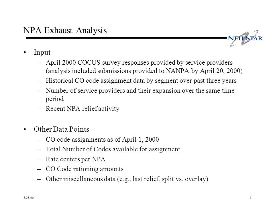 5/23/003 NPA Exhaust Analysis Input –April 2000 COCUS survey responses provided by service providers (analysis included submissions provided to NANPA by April 20, 2000) –Historical CO code assignment data by segment over past three years –Number of service providers and their expansion over the same time period –Recent NPA relief activity Other Data Points –CO code assignments as of April 1, 2000 –Total Number of Codes available for assignment –Rate centers per NPA –CO Code rationing amounts –Other miscellaneous data (e.g., last relief, split vs.
