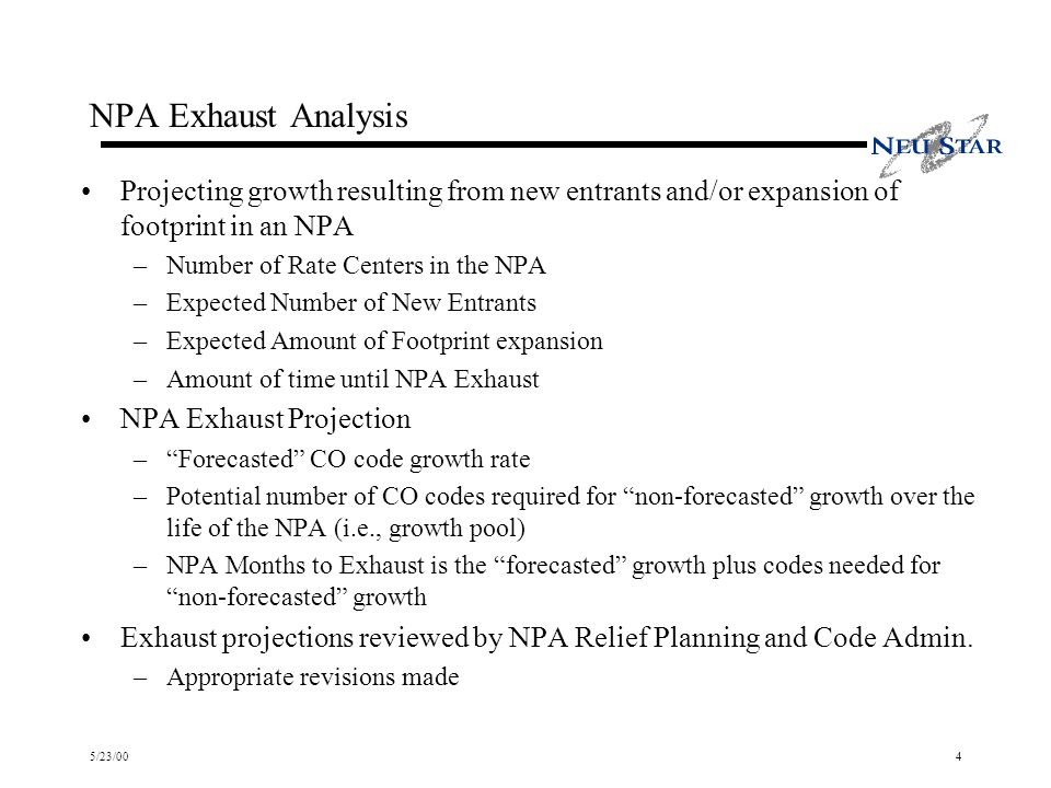 5/23/004 NPA Exhaust Analysis Projecting growth resulting from new entrants and/or expansion of footprint in an NPA –Number of Rate Centers in the NPA –Expected Number of New Entrants –Expected Amount of Footprint expansion –Amount of time until NPA Exhaust NPA Exhaust Projection –Forecasted CO code growth rate –Potential number of CO codes required for non-forecasted growth over the life of the NPA (i.e., growth pool) –NPA Months to Exhaust is the forecasted growth plus codes needed for non-forecasted growth Exhaust projections reviewed by NPA Relief Planning and Code Admin.