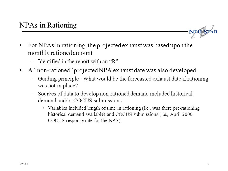 5/23/005 NPAs in Rationing For NPAs in rationing, the projected exhaust was based upon the monthly rationed amount –Identified in the report with an R A non-rationed projected NPA exhaust date was also developed –Guiding principle - What would be the forecasted exhaust date if rationing was not in place.