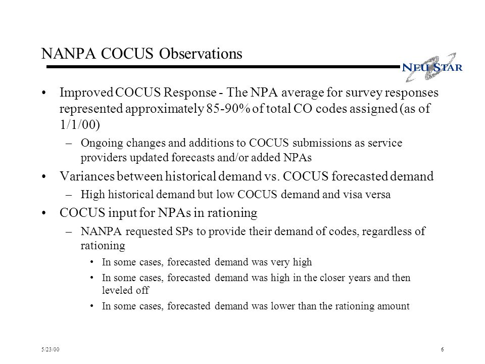 5/23/006 NANPA COCUS Observations Improved COCUS Response - The NPA average for survey responses represented approximately 85-90% of total CO codes assigned (as of 1/1/00) –Ongoing changes and additions to COCUS submissions as service providers updated forecasts and/or added NPAs Variances between historical demand vs.