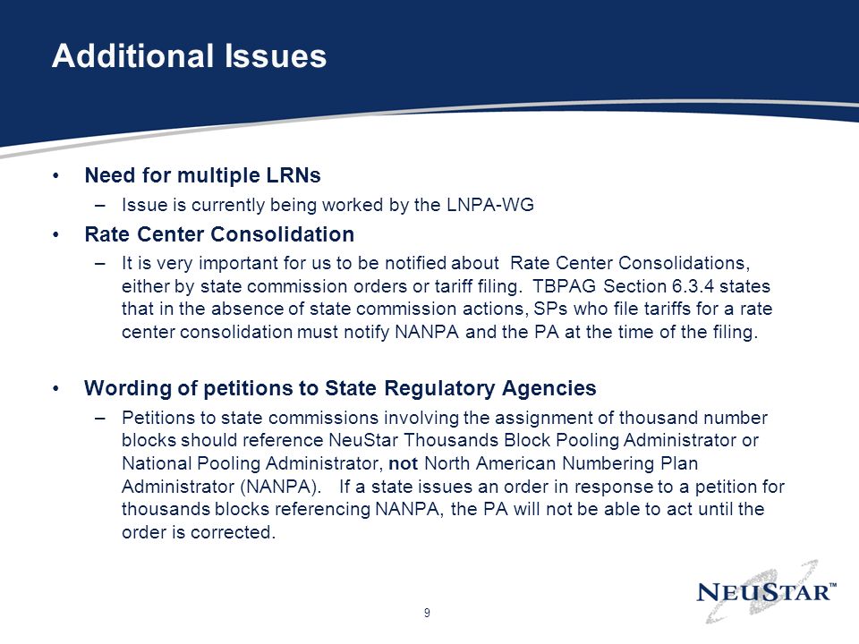 9 Additional Issues Need for multiple LRNs –Issue is currently being worked by the LNPA-WG Rate Center Consolidation –It is very important for us to be notified about Rate Center Consolidations, either by state commission orders or tariff filing.