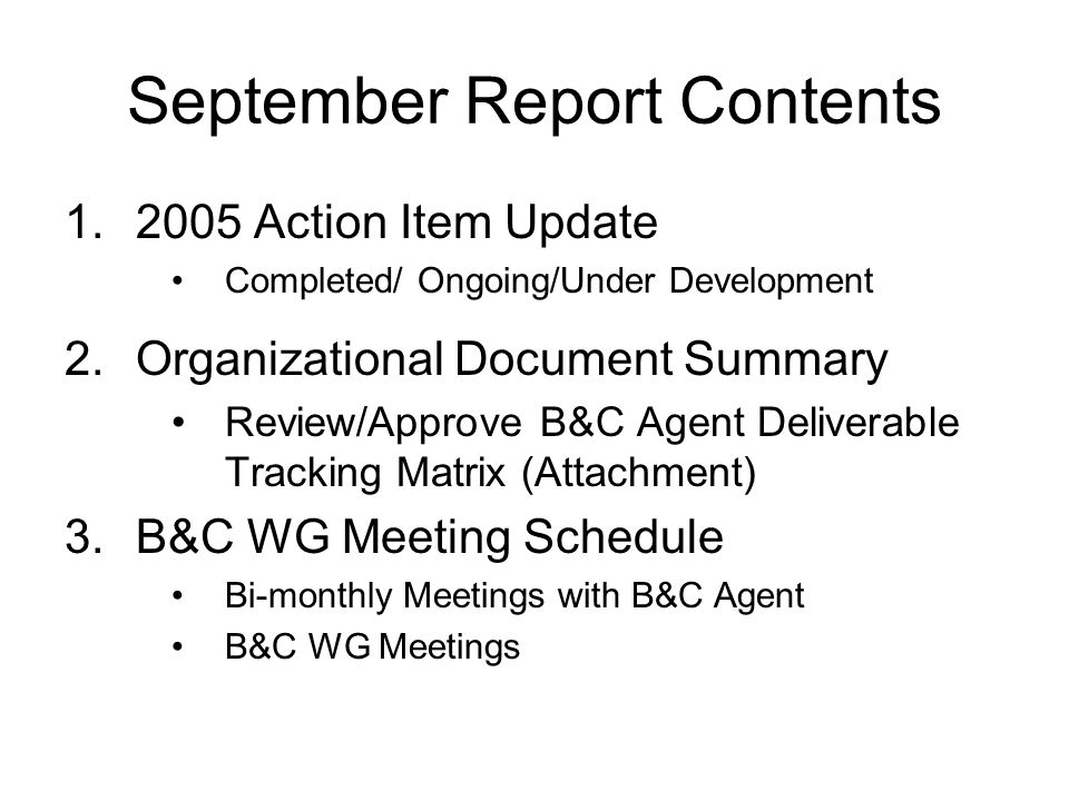 September Report Contents Action Item Update Completed/ Ongoing/Under Development 2.Organizational Document Summary Review/Approve B&C Agent Deliverable Tracking Matrix (Attachment) 3.B&C WG Meeting Schedule Bi-monthly Meetings with B&C Agent B&C WG Meetings