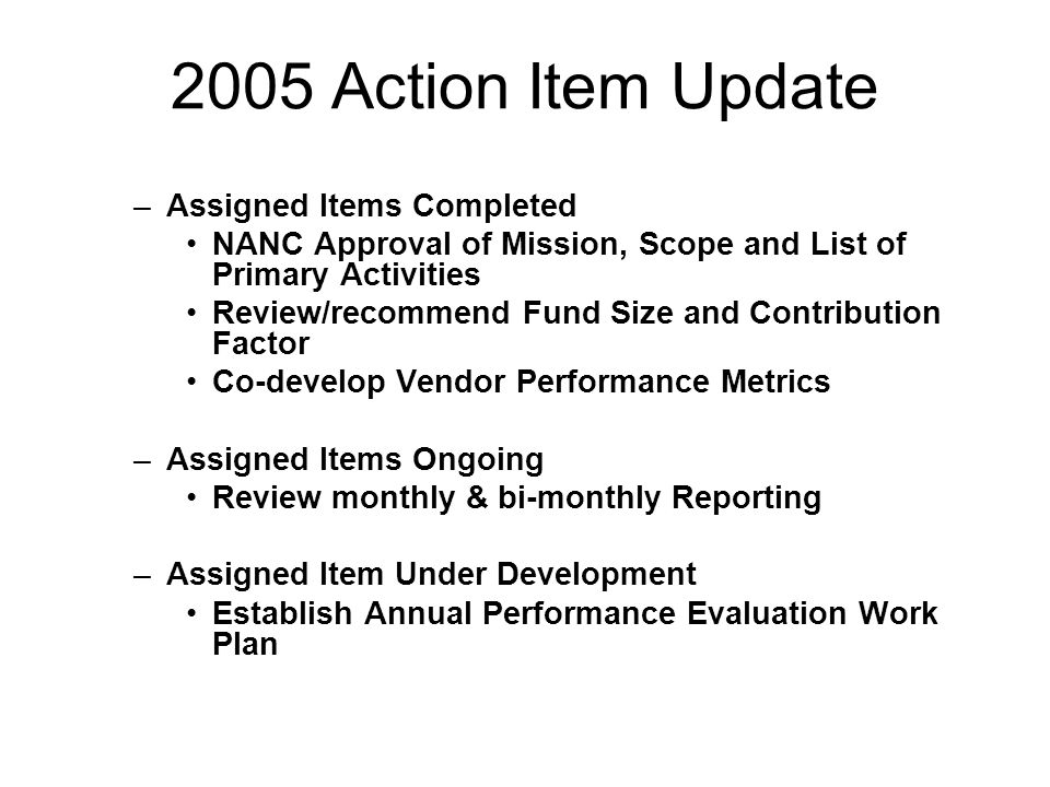 2005 Action Item Update –Assigned Items Completed NANC Approval of Mission, Scope and List of Primary Activities Review/recommend Fund Size and Contribution Factor Co-develop Vendor Performance Metrics –Assigned Items Ongoing Review monthly & bi-monthly Reporting –Assigned Item Under Development Establish Annual Performance Evaluation Work Plan
