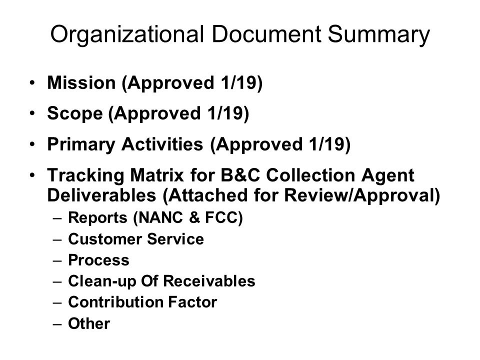Organizational Document Summary Mission (Approved 1/19) Scope (Approved 1/19) Primary Activities (Approved 1/19) Tracking Matrix for B&C Collection Agent Deliverables (Attached for Review/Approval) –Reports (NANC & FCC) –Customer Service –Process –Clean-up Of Receivables –Contribution Factor –Other