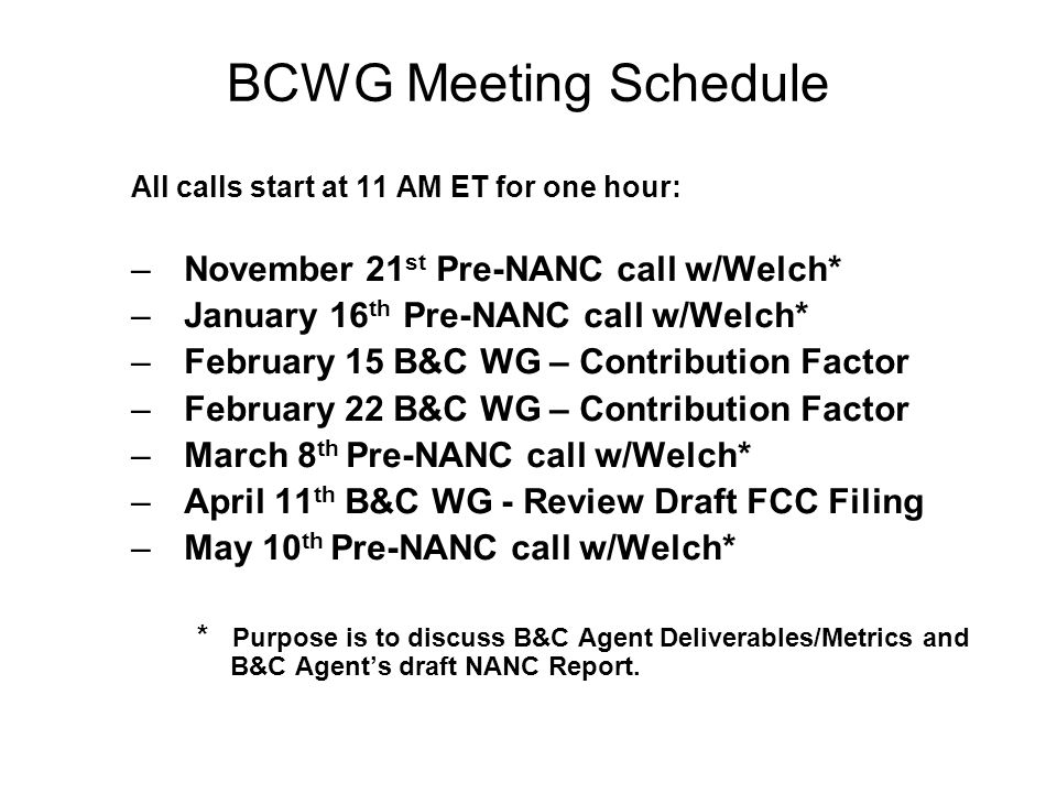 BCWG Meeting Schedule All calls start at 11 AM ET for one hour: –November 21 st Pre-NANC call w/Welch* –January 16 th Pre-NANC call w/Welch* –February 15 B&C WG – Contribution Factor –February 22 B&C WG – Contribution Factor –March 8 th Pre-NANC call w/Welch* –April 11 th B&C WG - Review Draft FCC Filing –May 10 th Pre-NANC call w/Welch* * Purpose is to discuss B&C Agent Deliverables/Metrics and B&C Agents draft NANC Report.