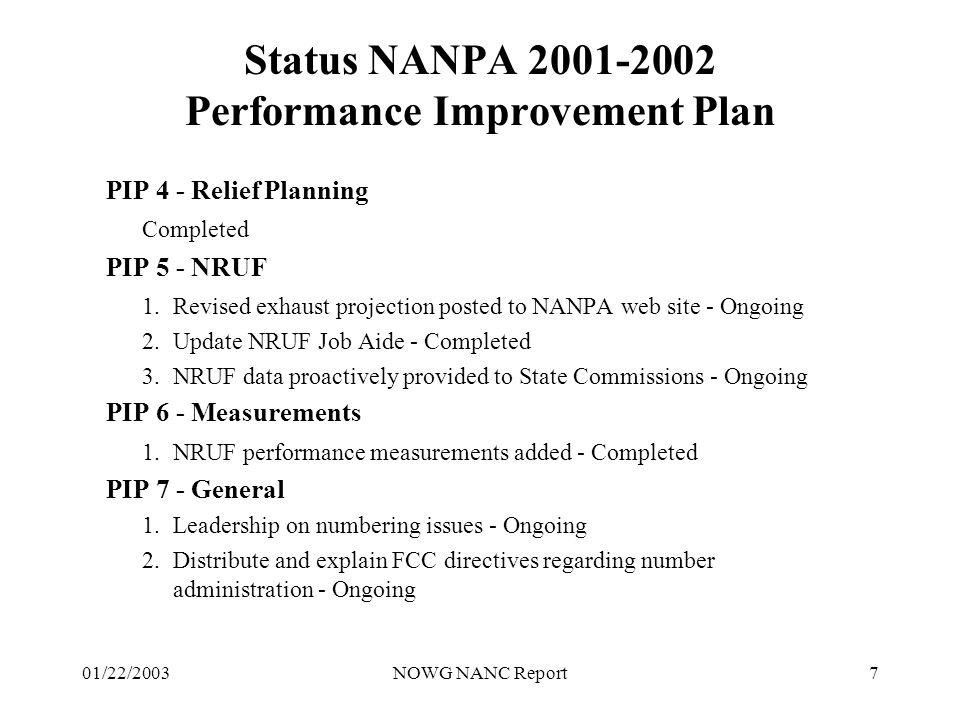 01/22/2003NOWG NANC Report7 Status NANPA Performance Improvement Plan PIP 4 - Relief Planning Completed PIP 5 - NRUF 1.Revised exhaust projection posted to NANPA web site - Ongoing 2.Update NRUF Job Aide - Completed 3.NRUF data proactively provided to State Commissions - Ongoing PIP 6 - Measurements 1.NRUF performance measurements added - Completed PIP 7 - General 1.Leadership on numbering issues - Ongoing 2.Distribute and explain FCC directives regarding number administration - Ongoing