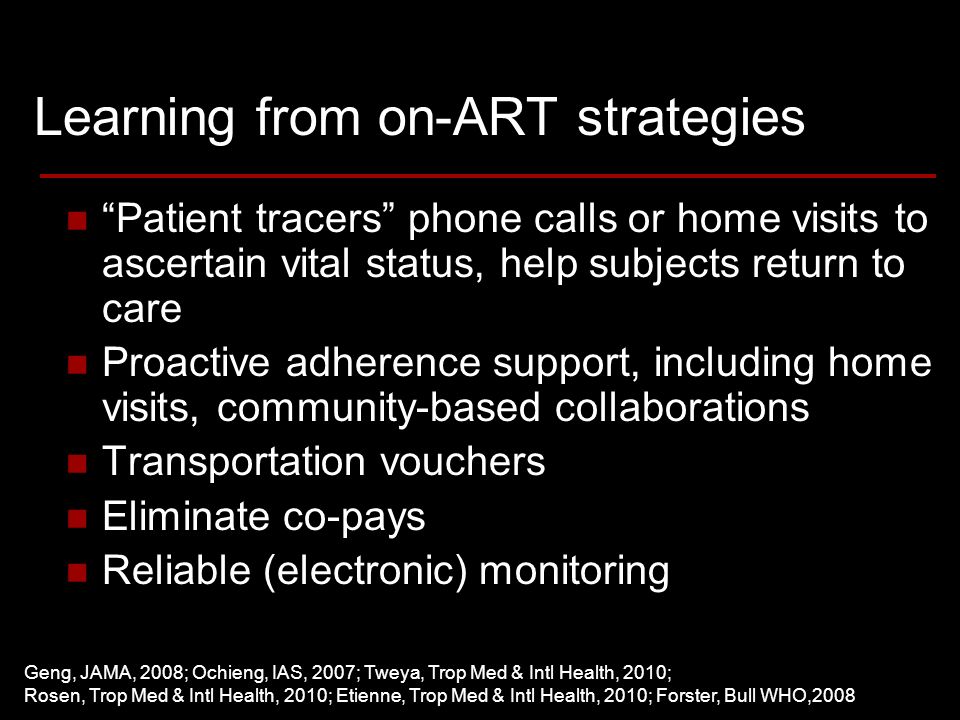 Learning from on-ART strategies Patient tracers phone calls or home visits to ascertain vital status, help subjects return to care Proactive adherence support, including home visits, community-based collaborations Transportation vouchers Eliminate co-pays Reliable (electronic) monitoring Geng, JAMA, 2008; Ochieng, IAS, 2007; Tweya, Trop Med & Intl Health, 2010; Rosen, Trop Med & Intl Health, 2010; Etienne, Trop Med & Intl Health, 2010; Forster, Bull WHO,2008