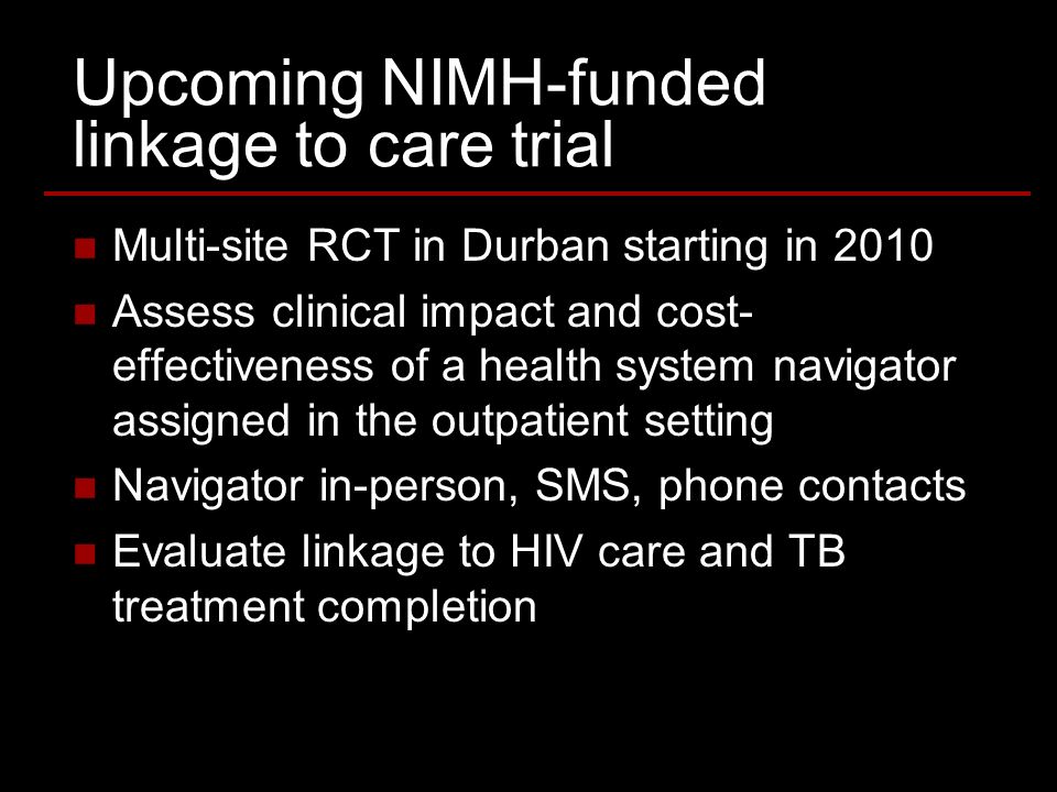 Upcoming NIMH-funded linkage to care trial Multi-site RCT in Durban starting in 2010 Assess clinical impact and cost- effectiveness of a health system navigator assigned in the outpatient setting Navigator in-person, SMS, phone contacts Evaluate linkage to HIV care and TB treatment completion