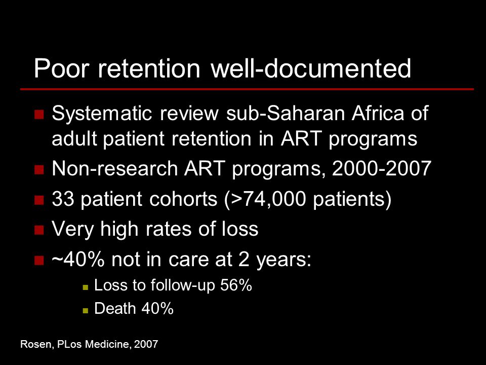 Poor retention well-documented Systematic review sub-Saharan Africa of adult patient retention in ART programs Non-research ART programs, patient cohorts (>74,000 patients) Very high rates of loss ~40% not in care at 2 years: Loss to follow-up 56% Death 40% Rosen, PLos Medicine, 2007
