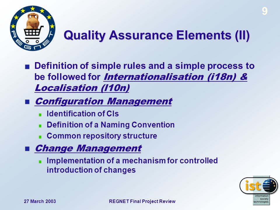 REGNET Final Project Review27 March Quality Assurance Elements (II) Definition of simple rules and a simple process to be followed for Internationalisation (i18n) & Localisation (l10n) Configuration Management Identification of CIs Definition of a Naming Convention Common repository structure Change Management Implementation of a mechanism for controlled introduction of changes