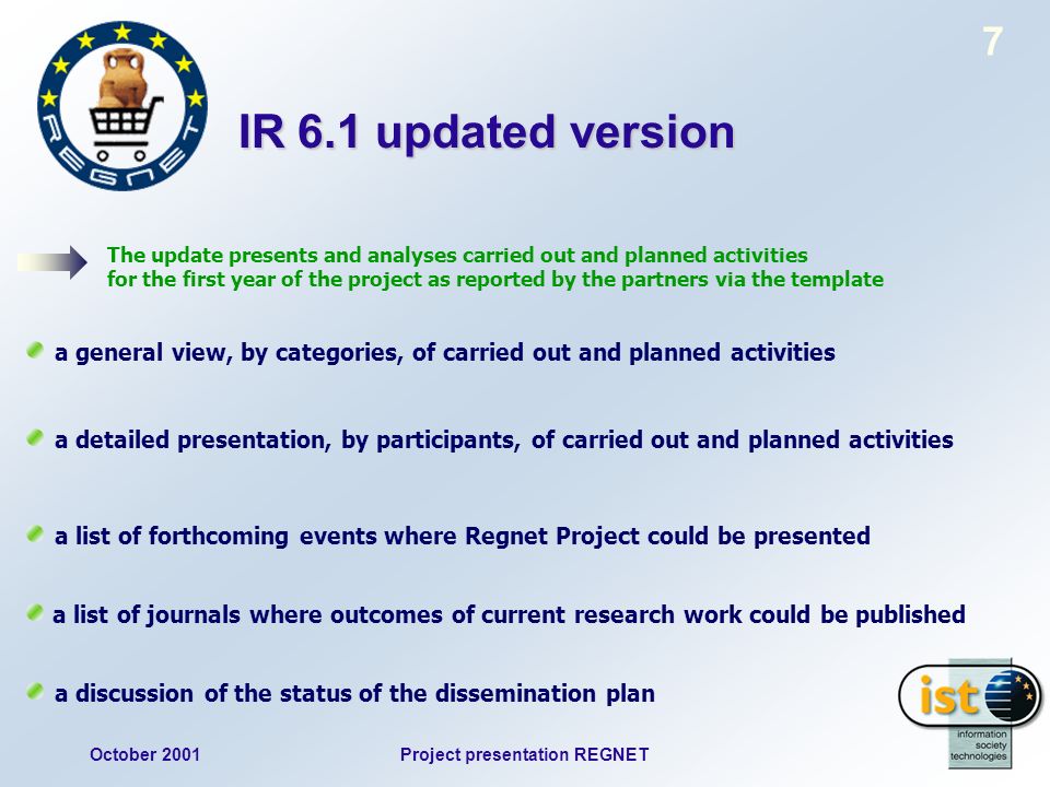 October 2001Project presentation REGNET 7 IR 6.1 updated version The update presents and analyses carried out and planned activities for the first year of the project as reported by the partners via the template a general view, by categories, of carried out and planned activities a detailed presentation, by participants, of carried out and planned activities a list of forthcoming events where Regnet Project could be presented a list of journals where outcomes of current research work could be published a discussion of the status of the dissemination plan