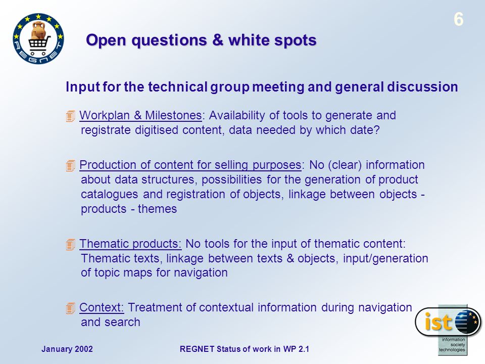 January 2002REGNET Status of work in WP Open questions & white spots Input for the technical group meeting and general discussion Workplan & Milestones: Availability of tools to generate and registrate digitised content, data needed by which date.