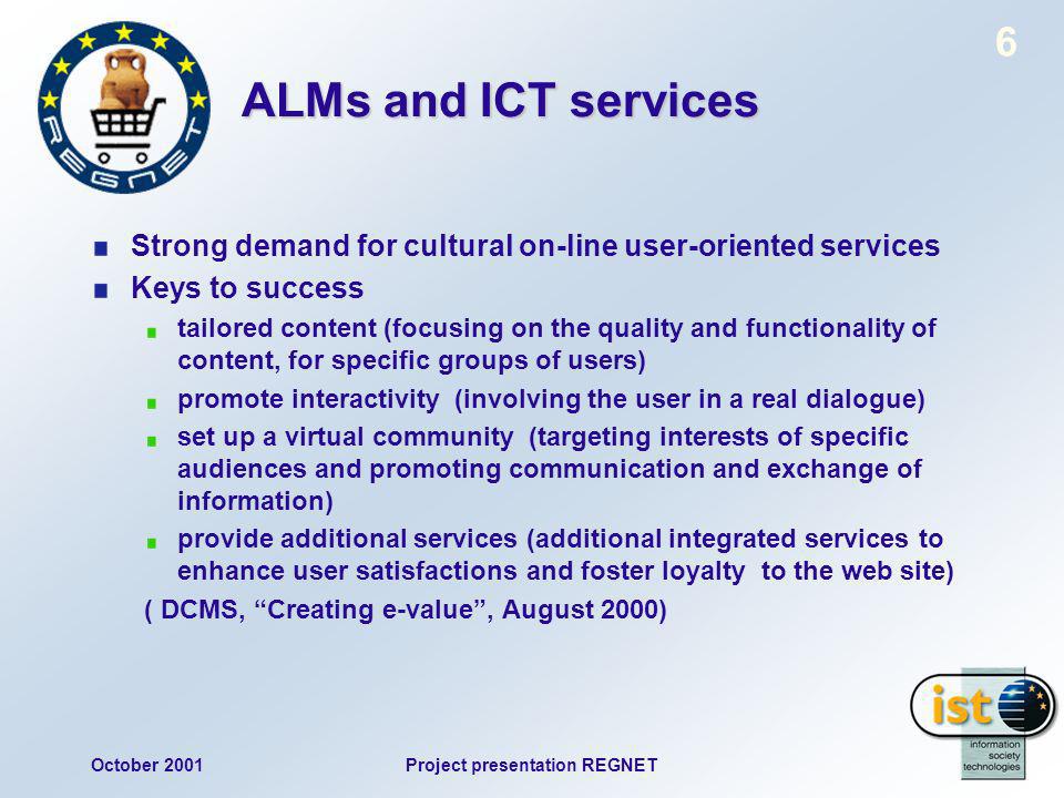 October 2001Project presentation REGNET 6 ALMs and ICT services Strong demand for cultural on-line user-oriented services Keys to success tailored content (focusing on the quality and functionality of content, for specific groups of users) promote interactivity (involving the user in a real dialogue) set up a virtual community (targeting interests of specific audiences and promoting communication and exchange of information) provide additional services (additional integrated services to enhance user satisfactions and foster loyalty to the web site) ( DCMS, Creating e-value, August 2000)