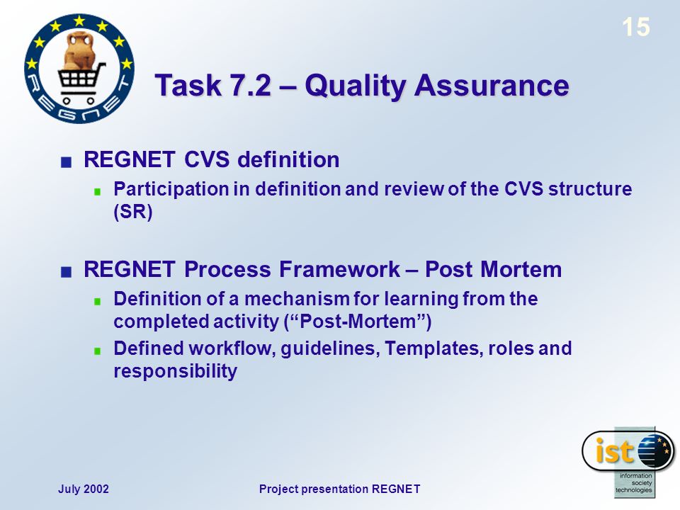 July 2002Project presentation REGNET 15 REGNET CVS definition Participation in definition and review of the CVS structure (SR) REGNET Process Framework – Post Mortem Definition of a mechanism for learning from the completed activity (Post-Mortem) Defined workflow, guidelines, Templates, roles and responsibility Task 7.2 – Quality Assurance