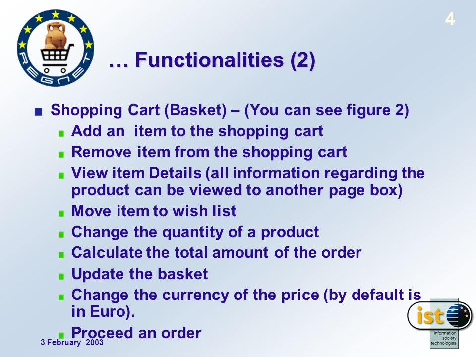 3 February … Functionalities (2) Shopping Cart (Basket) – (You can see figure 2) Add an item to the shopping cart Remove item from the shopping cart View item Details (all information regarding the product can be viewed to another page box) Move item to wish list Change the quantity of a product Calculate the total amount of the order Update the basket Change the currency of the price (by default is in Euro).