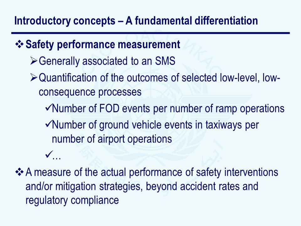 Safety performance measurement Generally associated to an SMS Quantification of the outcomes of selected low-level, low- consequence processes Number of FOD events per number of ramp operations Number of ground vehicle events in taxiways per number of airport operations … A measure of the actual performance of safety interventions and/or mitigation strategies, beyond accident rates and regulatory compliance Introductory concepts – A fundamental differentiation