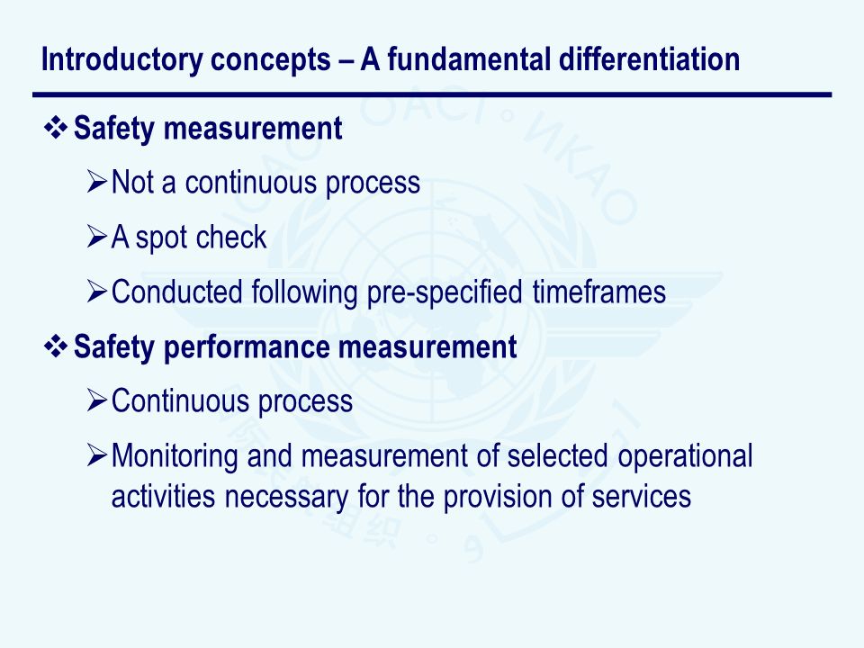 Safety measurement Not a continuous process A spot check Conducted following pre-specified timeframes Safety performance measurement Continuous process Monitoring and measurement of selected operational activities necessary for the provision of services Introductory concepts – A fundamental differentiation