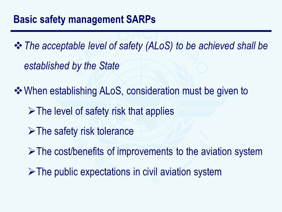 The acceptable level of safety (ALoS) to be achieved shall be established by the State When establishing ALoS, consideration must be given to The level of safety risk that applies The safety risk tolerance The cost/benefits of improvements to the aviation system The public expectations in civil aviation system Basic safety management SARPs